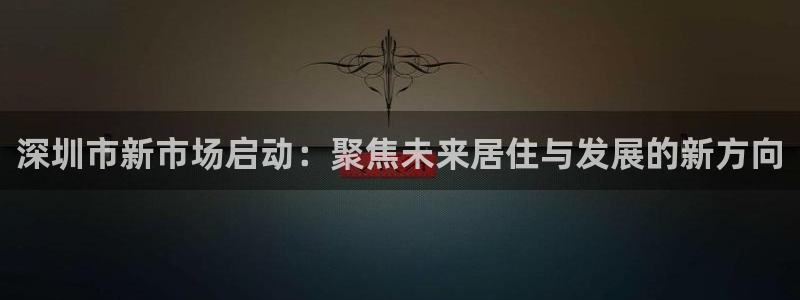 摩登4右7O667：深圳市新市场启动：聚焦未来居住与发展的新