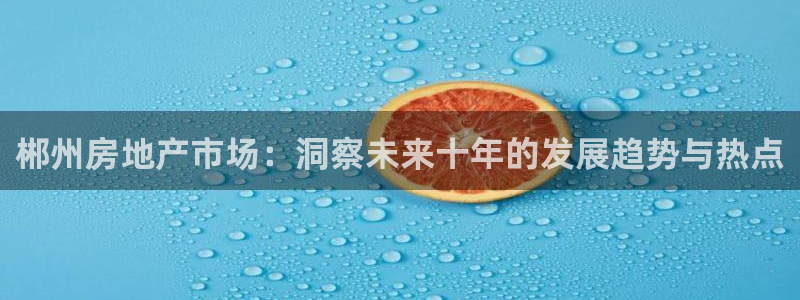 摩登7注册登录：郴州房地产市场：洞察未来十年的发展趋势与热点