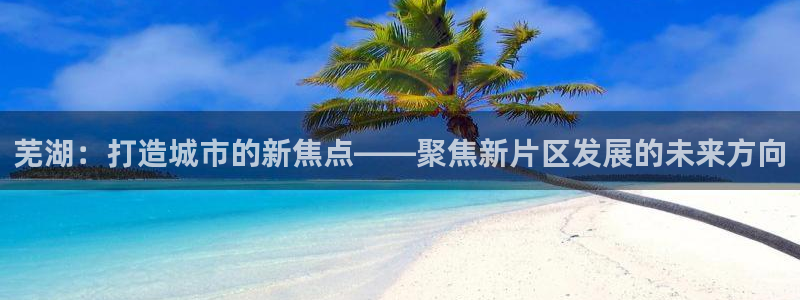 摩登7登录契333OO：芜湖：打造城市的新焦点——聚焦新片区