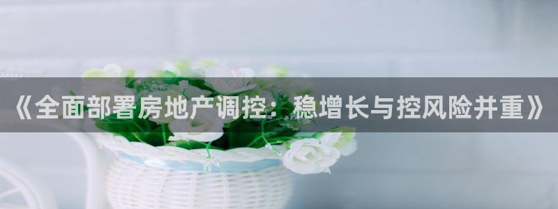 摩登7地7O667：《全面部署房地产调控：稳增长与控风险并重