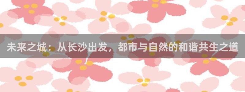 摩登7平台诈骗：未来之城：从长沙出发，都市与自然的和谐共生之