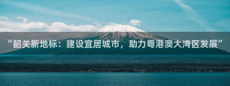 摩登7平台网址：“韶关新地标：建设宜居城市，助力粤港澳大湾区
